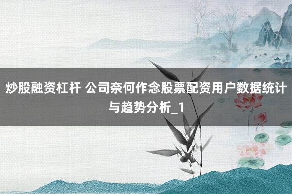 炒股融资杠杆 公司奈何作念股票配资用户数据统计与趋势分析_1