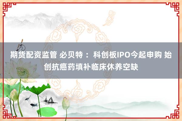期货配资监管 必贝特 ：科创板IPO今起申购 始创抗癌药填补临床休养空缺