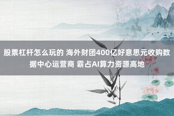 股票杠杆怎么玩的 海外财团400亿好意思元收购数据中心运营商 霸占AI算力资源高地