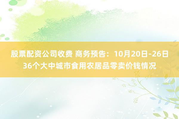 股票配资公司收费 商务预告：10月20日-26日36个大中城市食用农居品零卖价钱情况