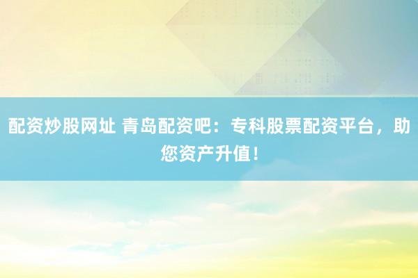 配资炒股网址 青岛配资吧：专科股票配资平台，助您资产升值！
