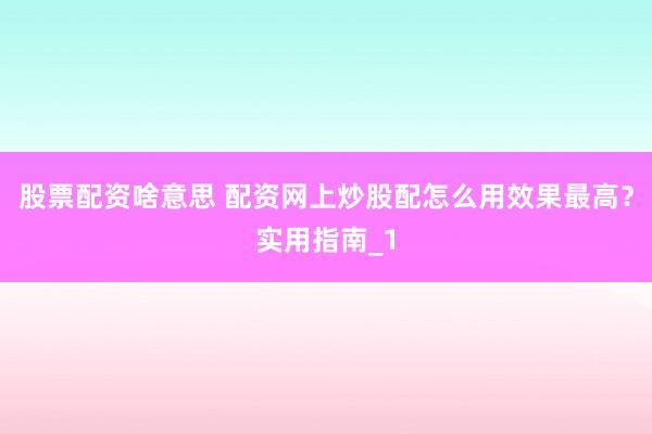 股票配资啥意思 配资网上炒股配怎么用效果最高？实用指南_1