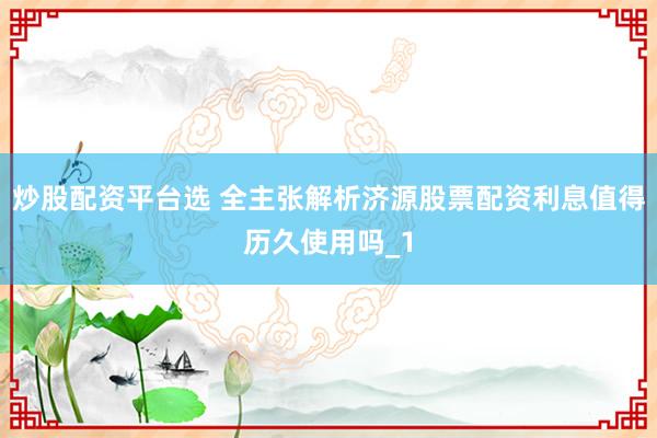 炒股配资平台选 全主张解析济源股票配资利息值得历久使用吗_1