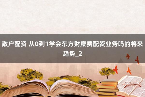 散户配资 从0到1学会东方财糜费配资业务吗的将来趋势_2