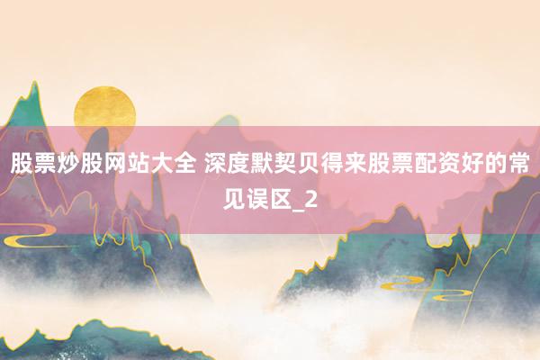 股票炒股网站大全 深度默契贝得来股票配资好的常见误区_2