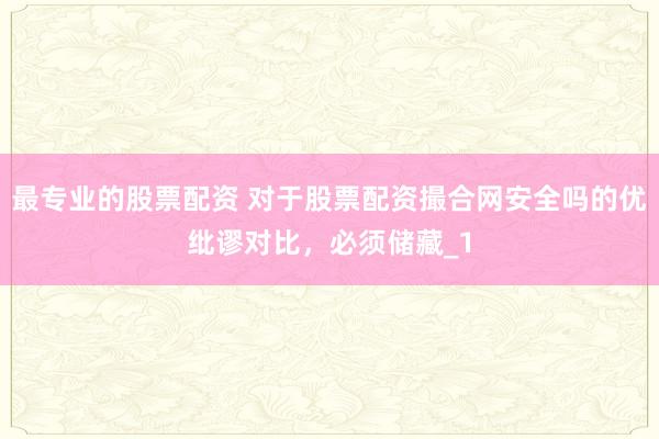 最专业的股票配资 对于股票配资撮合网安全吗的优纰谬对比，必须储藏_1