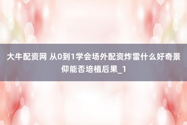 大牛配资网 从0到1学会场外配资炸雷什么好奇景仰能否培植后果_1