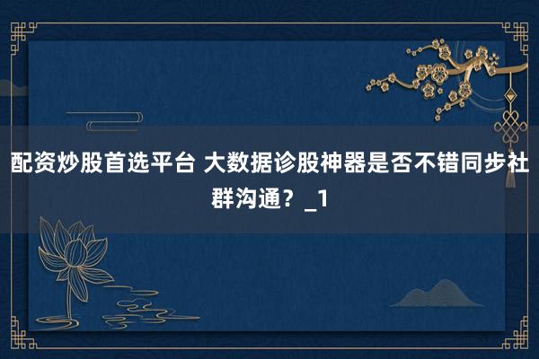 配资炒股首选平台 大数据诊股神器是否不错同步社群沟通？_1