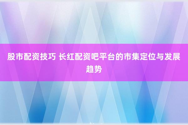 股市配资技巧 长红配资吧平台的市集定位与发展趋势